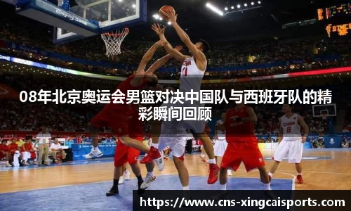 08年北京奥运会男篮对决中国队与西班牙队的精彩瞬间回顾